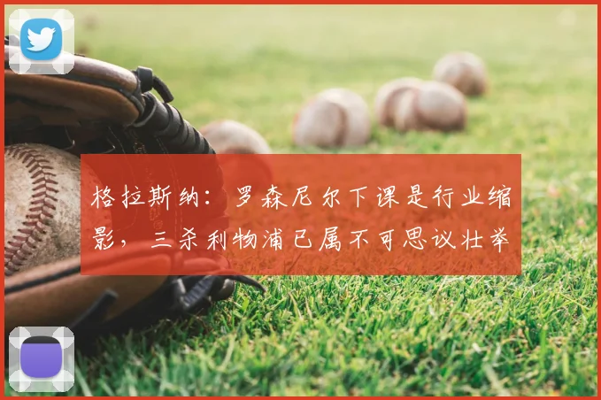 格拉斯纳：罗森尼尔下课是行业缩影，三杀利物浦已属不可思议壮举