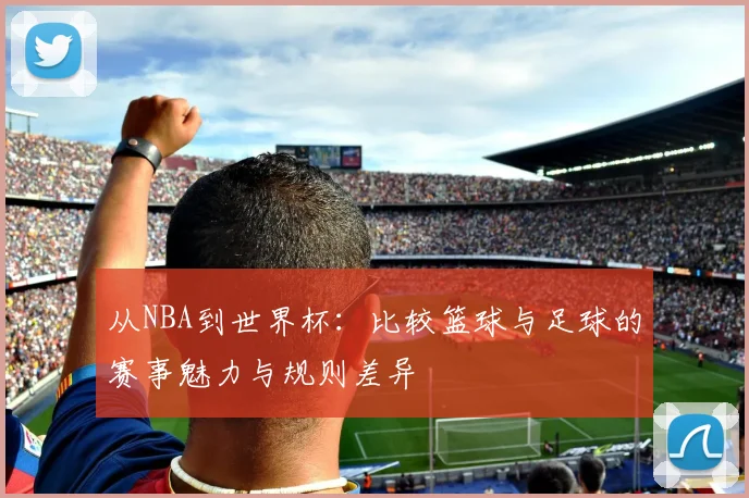 从NBA到世界杯：比较篮球与足球的赛事魅力与规则差异