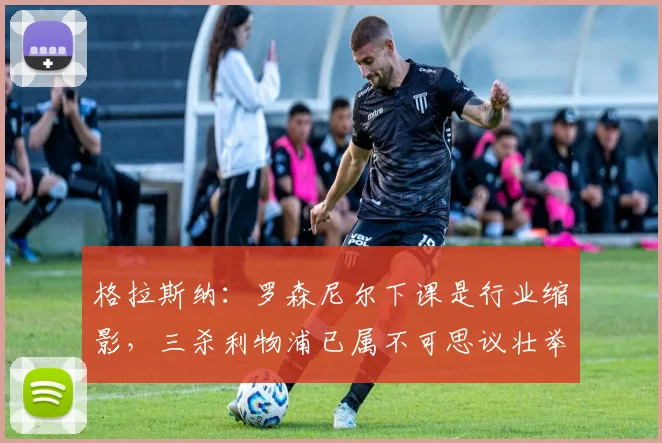 格拉斯纳：罗森尼尔下课是行业缩影，三杀利物浦已属不可思议壮举