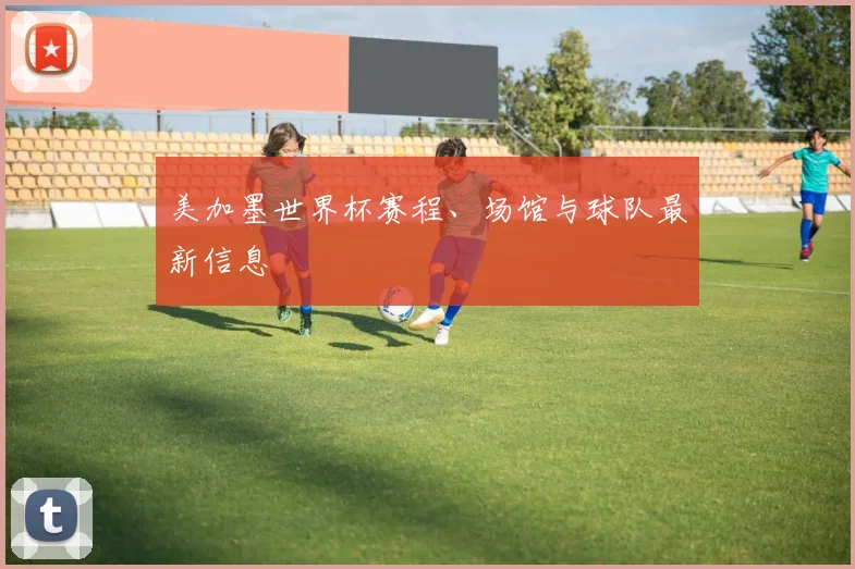 美加墨世界杯赛程、场馆与球队最新信息