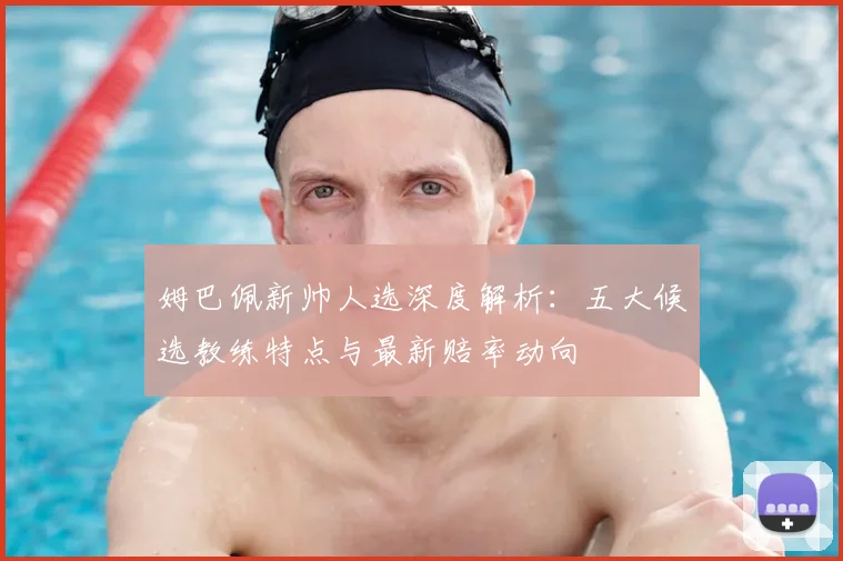 姆巴佩新帅人选深度解析：五大候选教练特点与最新赔率动向