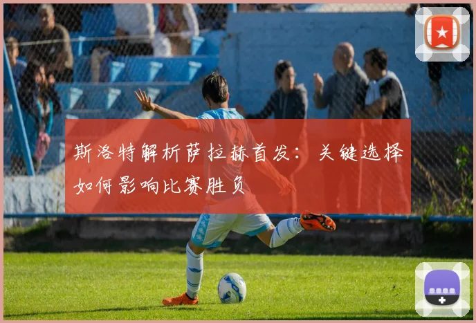 斯洛特解析萨拉赫首发：关键选择如何影响比赛胜负