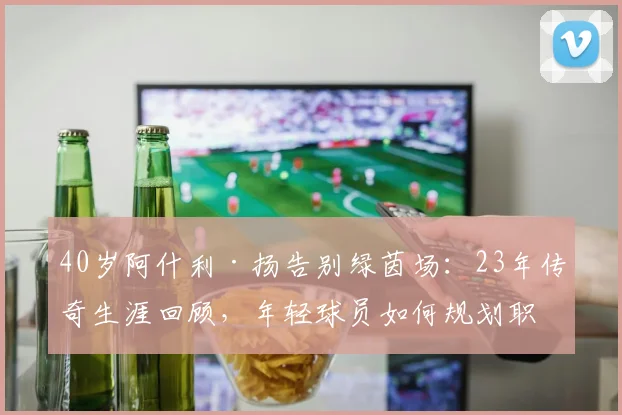 40岁阿什利·扬告别绿茵场：23年传奇生涯回顾，年轻球员如何规划职业生涯？