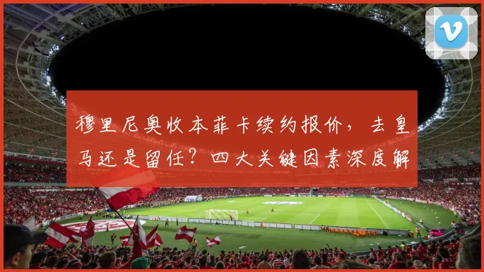 穆里尼奥收本菲卡续约报价，去皇马还是留任？四大关键因素深度解析