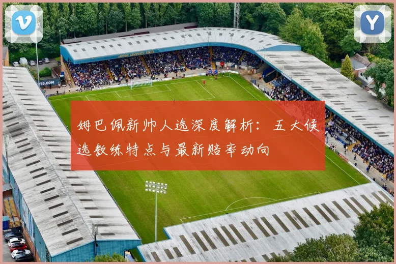 姆巴佩新帅人选深度解析：五大候选教练特点与最新赔率动向