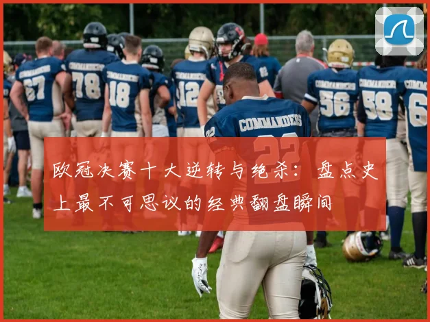 欧冠决赛十大逆转与绝杀：盘点史上最不可思议的经典翻盘瞬间